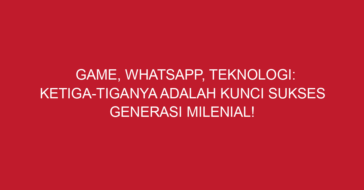 Game, WhatsApp, Teknologi: Ketiga-Tiganya Adalah Kunci Sukses Generasi Milenial!